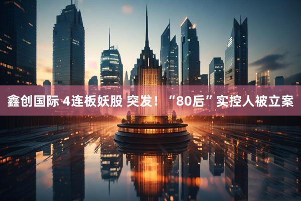 鑫创国际 4连板妖股 突发！“80后”实控人被立案