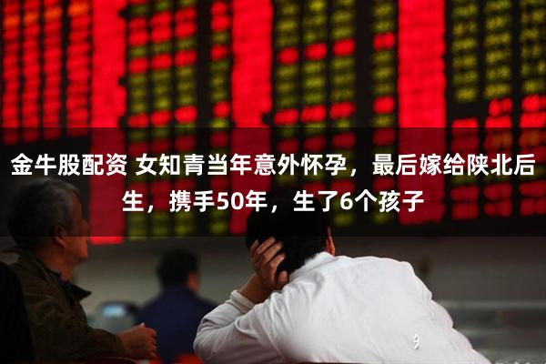 金牛股配资 女知青当年意外怀孕，最后嫁给陕北后生，携手50年，生了6个孩子