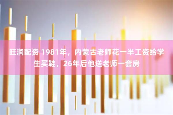 旺润配资 1981年，内蒙古老师花一半工资给学生买鞋，26年后他送老师一套房