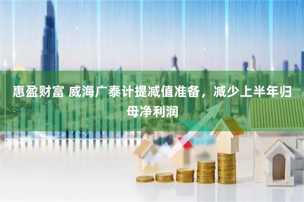 惠盈财富 威海广泰计提减值准备，减少上半年归母净利润