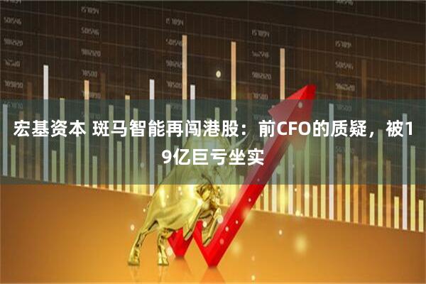 宏基资本 斑马智能再闯港股：前CFO的质疑，被19亿巨亏坐实