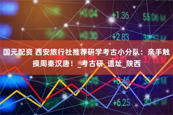 国元配资 西安旅行社推荐研学考古小分队:亲手触摸周秦汉唐!_考古研_遗址_陕西